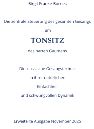 Birgit Franke-Borries  Die zentrale Steuerung des gesamten Gesangs  am TONSITZ des harten Gaumens  Die klassische Gesangstechnik in ihrer natürlichen  Einfachheit und schwungvollen Dynamik   Erweiterte Ausgabe November 2025