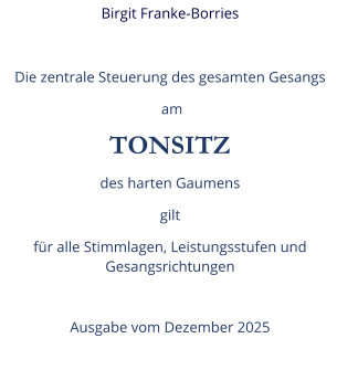 Birgit Franke-Borries  Die zentrale Steuerung des gesamten Gesangs  am TONSITZ des harten Gaumens gilt  für alle Stimmlagen, Leistungsstufen und Gesangsrichtungen  Ausgabe vom Dezember 2025